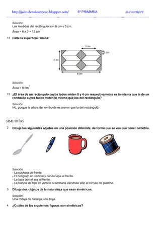 http://julio-
  http://julio -detodounpoco.blogspot.com/ 5º PRIMARIA JULIOPROFE
……………………………………………………………………………………………………………………

    Solución:
    Las medidas del rectángulo son 6 cm y 3 cm.
                           2
    Área = 6 x 3 = 18 cm

14 Halla la superficie rallada:




    Solución:
                  2
    Área = 8 dm

15 ¿El área de un rectángulo cuyos lados miden 8 y 4 cm respectivamente es la misma que la de un
    romboide cuyos lados miden lo mismo que los del rectángulo?

    Solución:
    No, porque la altura del romboide es menor que la del rectángulo.



SIMETRÍAS
2   Dibuja los siguientes objetos en una posición diferente, de forma que se vea que tienen simetría.




    Solución:
    - La cuchara de frente.
    - El bolígrafo en vertical y con la tapa al frente.
    - La taza con el asa al frente.
    - La bobina de hilo en vertical o tumbada viéndose sólo el círculo de plástico.

3   Dibuja dos objetos de la naturaleza que sean simétricos.

    Solución:
    Una rodaja de naranja, una hoja.

4   ¿Cuáles de las siguientes figuras son simétricas?
 