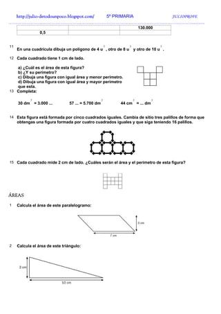 http://julio-
  http://julio -detodounpoco.blogspot.com/ 5º PRIMARIA JULIOPROFE
……………………………………………………………………………………………………………………
                                                                         130.000
                    0,5


11                                                      2        2                      2
     En una cuadrícula dibuja un polígono de 4 u , otro de 8 u       y otro de 10 u .

12 Cada cuadrado tiene 1 cm de lado.

   a) ¿Cuál es el área de esta figura?
   b) ¿Y su perímetro?
   c) Dibuja una figura con igual área y menor perímetro.
   d) Dibuja una figura con igual área y mayor perímetro
   que esta.
13 Completa:

             2                                      2                2              2
     30 dm       = 3.000 ...    57 ... = 5.700 dm           44 cm        = ... dm


14 Esta figura está formada por cinco cuadrados iguales. Cambia de sitio tres palillos de forma que
     obtengas una figura formada por cuatro cuadrados iguales y que siga teniendo 16 palillos.




15 Cada cuadrado mide 2 cm de lado. ¿Cuáles serán el área y el perímetro de esta figura?




ÁREAS

1    Calcula el área de este paralelogramo:




2    Calcula el área de este triángulo:
 