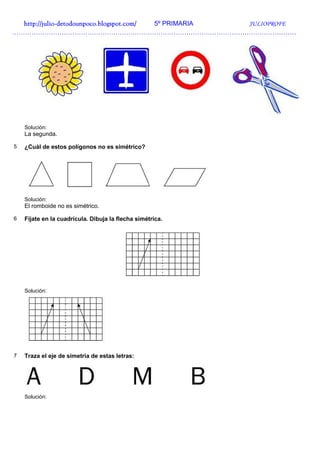 http://julio-
  http://julio -detodounpoco.blogspot.com/ 5º PRIMARIA JULIOPROFE
……………………………………………………………………………………………………………………




    Solución:
    La segunda.

5   ¿Cuál de estos polígonos no es simétrico?




    Solución:
    El romboide no es simétrico.

6   Fíjate en la cuadrícula. Dibuja la flecha simétrica.




    Solución:




7   Traza el eje de simetría de estas letras:




    Solución:
 