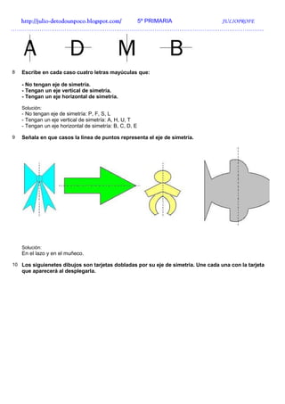 http://julio-
  http://julio -detodounpoco.blogspot.com/ 5º PRIMARIA JULIOPROFE
……………………………………………………………………………………………………………………




8   Escribe en cada caso cuatro letras mayúculas que:

    - No tengan eje de simetría.
    - Tengan un eje vertical de simetría.
    - Tengan un eje horizontal de simetría.

    Solución:
    - No tengan eje de simetría: P, F, S, L
    - Tengan un eje vertical de simetría: A, H, U, T
    - Tengan un eje horizontal de simetría: B, C, D, E

9   Señala en que casos la línea de puntos representa el eje de simetría.




    Solución:
    En el lazo y en el muñeco.

10 Los siguienetes dibujos son tarjetas dobladas por su eje de simetria. Une cada una con la tarjeta
    que aparecerá al desplegarla.
 