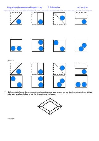 http://julio-
  http://julio -detodounpoco.blogspot.com/ 5º PRIMARIA JULIOPROFE
……………………………………………………………………………………………………………………




   Solución:




11 Colorea esta figura de dos maneras diferentes para que tengan un eje de simetría distinto. Utiliza
   sólo azul y rojo e indica el eje de simetría que obtienes.




   Solución:
 