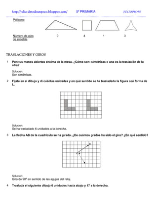 http://julio-
  http://julio -detodounpoco.blogspot.com/ 5º PRIMARIA JULIOPROFE
……………………………………………………………………………………………………………………
    Polígono




    Número de ejes                     0               4              1              3
    de simetría




TRASLACIONES Y GIROS

1   Pon tus manos abiertas encima de la mesa. ¿Cómo son: simétricas o una es la traslación de la
    otra?

    Solución:
    Son simétricas.

2   Fíjate en el dibujo y di cuántas unidades y en qué sentido se ha trasladado la figura con forma de
    L.




    Solución:
    Se ha trasladado 6 unidades a la derecha.

3   La flecha AB de la cuadrícula se ha girado. ¿De cuántos grados ha sido el giro? ¿En qué sentido?




    Solución:
    Giro de 90º en sentido de las agujas del reloj.

4   Traslada el siguiente dibujo 6 unidades hacia abajo y 17 a la derecha.
 