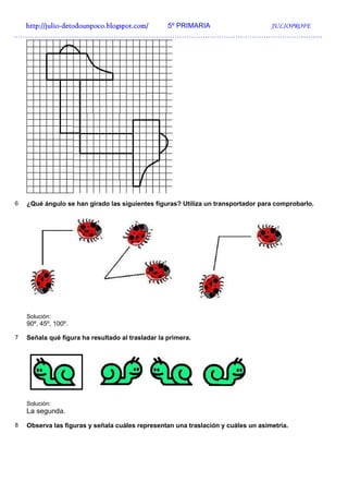 http://julio-
  http://julio -detodounpoco.blogspot.com/ 5º PRIMARIA JULIOPROFE
……………………………………………………………………………………………………………………




6   ¿Qué ángulo se han girado las siguientes figuras? Utiliza un transportador para comprobarlo.




    Solución:
    90º, 45º, 100º.

7   Señala qué figura ha resultado al trasladar la primera.




    Solución:
    La segunda.
8   Observa las figuras y señala cuáles representan una traslación y cuáles un asimetría.
 
