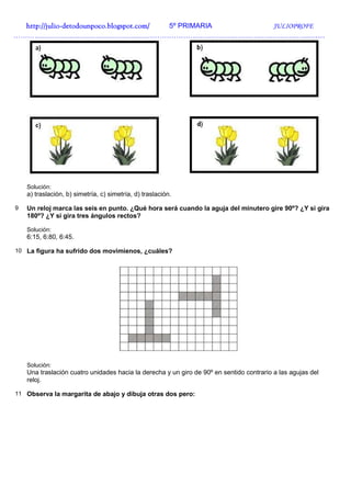 http://julio-
  http://julio -detodounpoco.blogspot.com/ 5º PRIMARIA JULIOPROFE
……………………………………………………………………………………………………………………




    Solución:
    a) traslación, b) simetría, c) simetría, d) traslación.

9   Un reloj marca las seis en punto. ¿Qué hora será cuando la aguja del minutero gire 90º? ¿Y si gira
    180º? ¿Y si gira tres ángulos rectos?

    Solución:
    6:15, 6:80, 6:45.

10 La figura ha sufrido dos movimienos, ¿cuáles?




    Solución:
    Una traslación cuatro unidades hacia la derecha y un giro de 90º en sentido contrario a las agujas del
    reloj.

11 Observa la margarita de abajo y dibuja otras dos pero:
 