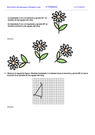 http://julio-
  http://julio -detodounpoco.blogspot.com/ 5º PRIMARIA JULIOPROFE
……………………………………………………………………………………………………………………



    a) trasladada 3 cm a la derecha y girada 45 º en
    sentido de las agujas del reloj.

    b) trasladada 2 cm a la izquierda y girada 90º en
    sentido contrario a las agujas del reloj.




   Solución:




12 Observa la siguiente figura. Dibúlala trasladada 3 unidades hacia la derecha y gírala 90º en torno
   al punto A en sentido de las agujas del reloj.




   Solución:
 
