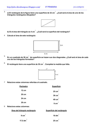 http://julio-
  http://julio -detodounpoco.blogspot.com/ 5º PRIMARIA JULIOPROFE
……………………………………………………………………………………………………………………
3                                                              2
    a) El rectángulo de la figura tiene una superficie de 32 cm . ¿Cuál será el área de uno de los
    triángulos rectángulos dibujados?




                                        2
    b) Si el área del triángulo es 4 cm . ¿Cuál será la superficie del rectángulo?

4   Calcula el área de este rectángulo:




5                                   2
    En un cuadrado de 36 cm de superficie se trazan sus dos diagonales. ¿Cuál será el área de cada
    uno de los triángulos formados?

6                                               2
    El rectángulo tiene una superficie de 30 cm . Completa la medida que falta.




7   Relaciona estas columnas referidas al cuadrado.

                   Perímetro                               Superficie

                     12 cm                                           2
                                                             25 cm
                     20 cm                                           2
                                                             36 cm
                     24 cm                                           2
                                                             49 cm
                     28 cm                                          2
                                                             9 cm
8   Relaciona estas columnas:

         Área del triángulo rectángulo              Superficie del rectángulo

                            2                                        2
                     9 cm                                    16 dm

                                2                                    2
                   17,5 dm                                   25 cm
 