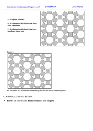 http://julio-
  http://julio -detodounpoco.blogspot.com/ 5º PRIMARIA JULIOPROFE
……………………………………………………………………………………………………………………




    a) Un eje de simetría

    b) Un elemento del dibujo que haya
    sido trasladado

    c) Un elemento del dibujo que haya
    resultado de un giro




    Solución:




    EL hexágono es un elemneto trasadado y el cuadrado es un elemento girado.


COORDENADAS EN EL PLANO

1   Escribe las coordenadas de los vértices de este polígono.
 