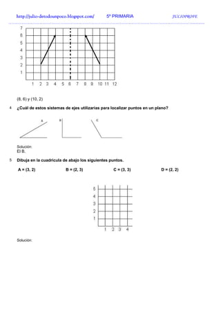 http://julio-
  http://julio -detodounpoco.blogspot.com/ 5º PRIMARIA JULIOPROFE
……………………………………………………………………………………………………………………




    (8, 6) y (10, 2)

4   ¿Cuál de estos sistemas de ejes utilizarías para localizar puntos en un plano?




    Solución:
    El B.

5   Dibuja en la cuadrícula de abajo los siguientes puntos.

    A = (3, 2)               B = (2, 3)              C = (3, 3)               D = (2, 2)




    Solución:
 