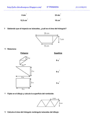 http://julio-
  http://julio -detodounpoco.blogspot.com/ 5º PRIMARIA JULIOPROFE
……………………………………………………………………………………………………………………
                           2                                              2
                    8 dm                                       35 dm

                               2                                          2
                   12,5 cm                                     18 cm



9   Sabiendo que el trapecio es isósceles, ¿cuál es el área del triángulo?




10 Relaciona:

                   Polígono                                    Supeficie


                                                                      2
                                                                 6u




                                                                      2
                                                                 6u




                                                                      2
                                                                 3u




11 Fíjate en el dibujo y calcula la superficie del romboide:




12 Calcula el área del triángulo rectángulo isósceles del dibujo:
 