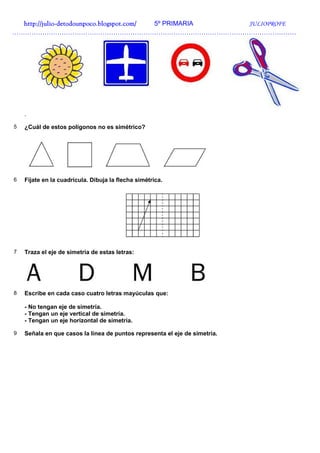 http://julio-
  http://julio -detodounpoco.blogspot.com/ 5º PRIMARIA JULIOPROFE
……………………………………………………………………………………………………………………




    .

5   ¿Cuál de estos polígonos no es simétrico?




6   Fíjate en la cuadrícula. Dibuja la flecha simétrica.




7   Traza el eje de simetría de estas letras:




8   Escribe en cada caso cuatro letras mayúculas que:

    - No tengan eje de simetría.
    - Tengan un eje vertical de simetría.
    - Tengan un eje horizontal de simetría.

9   Señala en que casos la línea de puntos representa el eje de simetría.
 