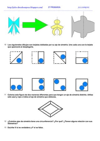 http://julio-
  http://julio -detodounpoco.blogspot.com/ 5º PRIMARIA JULIOPROFE
……………………………………………………………………………………………………………………




10 Los siguienetes dibujos son tarjetas dobladas por su eje de simetria. Une cada una con la tarjeta
   que aparecerá al desplegarla.




11 Colorea esta figura de dos maneras diferentes para que tengan un eje de simetría distinto. Utiliza
   sólo azul y rojo e indica el eje de simetría que obtienes.




12 ¿Cuántos ejes de simetría tiene una circunferencia? ¿Por qué? ¿Tienen alguna relación con sus
   diámetros?

13 Escirbe V si es verdadero y F si es falso.
 