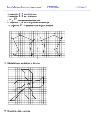 http://julio-
  http://julio -detodounpoco.blogspot.com/ 5º PRIMARIA JULIOPROFE
……………………………………………………………………………………………………………………

   - Los puntos A y P son simétricos.
   - Los puntos B y O son simétricos.
     BC    QR
   -     y    son segmentos simétricos.
   - Los puntos C y R están a igual distancia del eje.
   - El segmento ET es perpendicular al eje de simetría.




14 Dibuja la figura simétrica a la derecha:




15 Relaciona estas columnas:
 