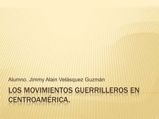 Alumno. Jimmy Alain Velásquez Guzmán

LOS MOVIMIENTOS GUERRILLEROS EN
CENTROAMÉRICA.
 