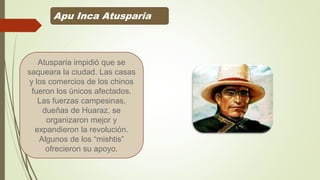Apu Inca Atusparia
Atusparia impidió que se
saqueara la ciudad. Las casas
y los comercios de los chinos
fueron los únicos afectados.
Las fuerzas campesinas,
dueñas de Huaraz, se
organizaron mejor y
expandieron la revolución.
Algunos de los “mishtis”
ofrecieron su apoyo.
 