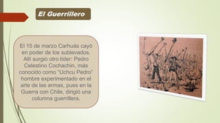El Guerrillero
El 15 de marzo Carhuás cayó
en poder de los sublevados.
Allí surgió otro líder: Pedro
Celestino Cochachin, más
conocido como “Uchcu Pedro”
hombre experimentado en el
arte de las armas, pues en la
Guerra con Chile, dirigió una
columna guerrillera.
 