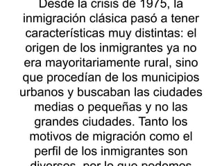 Desde la crisis de 1975, la
inmigración clásica pasó a tener
características muy distintas: el
origen de los inmigrantes ya no
era mayoritariamente rural, sino
que procedían de los municipios
urbanos y buscaban las ciudades
medias o pequeñas y no las
grandes ciudades. Tanto los
motivos de migración como el
perfil de los inmigrantes son
 