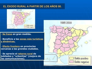 EL ÉXODO RURAL A PARTIR DE LOS AÑOS 90. Se frena  en gran medida. Beneficia a las  zonas más turísticas y dinámicas . Efecto frontera  en provincias cercanas a las grandes ciudades. Se aprecia el  retorno rural  de jubilados y “urbanitas” (mejora de las comunicaciones). 