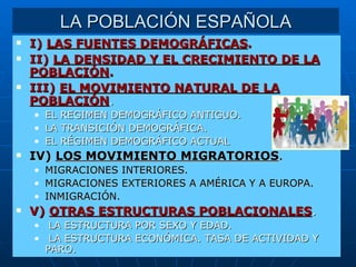 LA POBLACIÓN ESPAÑOLA I)  LAS FUENTES DEMOGRÁFICAS . II)  LA DENSIDAD Y EL CRECIMIENTO DE LA POBLACIÓN . III)  EL MOVIMIENTO NATURAL DE LA POBLACIÓN . EL REGIMEN DEMOGRÁFICO ANTIGUO. LA TRANSICIÓN DEMOGRÁFICA. EL RÉGIMEN DEMOGRÁFICO ACTUAL IV)  LOS MOVIMIENTO MIGRATORIOS . MIGRACIONES INTERIORES. MIGRACIONES EXTERIORES A AMÉRICA Y A EUROPA. INMIGRACIÓN. V)  OTRAS ESTRUCTURAS POBLACIONALES . LA ESTRUCTURA POR SEXO Y EDAD. LA ESTRUCTURA ECONÓMICA. TASA DE ACTIVIDAD Y  PARO. 