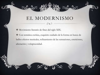EL MODERNISMO
 Movimiento literario de fines del siglo XIX.
 Con temática exótica, exquisito cuidado de la forma en busca de
bellos efectos musicales, refinamiento de las sensaciones, esteticismo,
afectación y voluptuosidad.
 