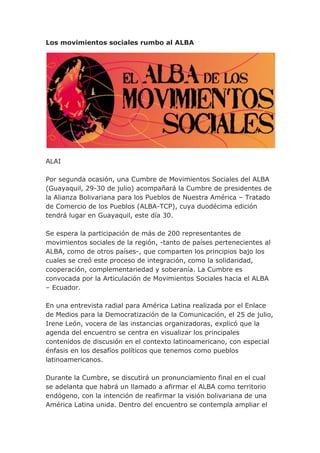 Los movimientos sociales rumbo al ALBA
ALAI
Por segunda ocasión, una Cumbre de Movimientos Sociales del ALBA
(Guayaquil, 29-30 de julio) acompañará la Cumbre de presidentes de
la Alianza Bolivariana para los Pueblos de Nuestra América – Tratado
de Comercio de los Pueblos (ALBA-TCP), cuya duodécima edición
tendrá lugar en Guayaquil, este día 30.
Se espera la participación de más de 200 representantes de
movimientos sociales de la región, -tanto de países pertenecientes al
ALBA, como de otros países-, que comparten los principios bajo los
cuales se creó este proceso de integración, como la solidaridad,
cooperación, complementariedad y soberanía. La Cumbre es
convocada por la Articulación de Movimientos Sociales hacia el ALBA
– Ecuador.
En una entrevista radial para América Latina realizada por el Enlace
de Medios para la Democratización de la Comunicación, el 25 de julio,
Irene León, vocera de las instancias organizadoras, explicó que la
agenda del encuentro se centra en visualizar los principales
contenidos de discusión en el contexto latinoamericano, con especial
énfasis en los desafíos políticos que tenemos como pueblos
latinoamericanos.
Durante la Cumbre, se discutirá un pronunciamiento final en el cual
se adelanta que habrá un llamado a afirmar el ALBA como territorio
endógeno, con la intención de reafirmar la visión bolivariana de una
América Latina unida. Dentro del encuentro se contempla ampliar el
 
