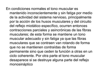 En condiciones normales el tono muscular es
mantenido inconscientemente y sin fatiga por medio
de la actividad del sistema nervioso, principalmente
por la acción de los husos musculares y del circuito
del reflejo miotático específico, ocurren entonces
contracciones parciales y asincrónicas de las fibras
musculares; de esta forma se mantiene un tono
muscular adecuado y sin fatiga ya que las fibras
musculares que se contraen van rotando de forma
que no se mantienen contraídas de forma
permanente sino que ceden la función a otras en un
ciclo coherente. Por otra parte el tono muscular
desaparece si se destruye alguna parte del reflejo
monosináptico
 