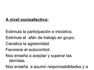 A nivel socioafectivo:
Estimula la participación e iniciativa.
Estimula el afán de trabajo en grupo.
Canaliza la agresividad.
Favorece el autocontrol.
Nos enseña a aceptar y superar las
derrotas.
Nos enseña a asumir responsabilidades y a
 