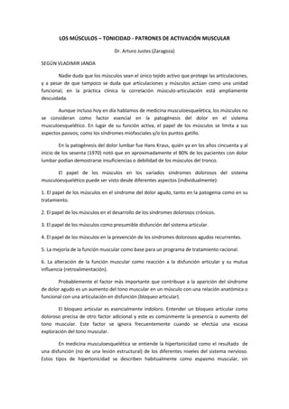 LOS MÚSCULOS – TONICIDAD - PATRONES DE ACTIVACIÓN MUSCULAR

                                  Dr. Arturo Justes (Zaragoza)

SEGÚN VLADIMIR JANDA

       Nadie duda que los músculos sean el único tejido activo que protege las articulaciones,
y a pesar de que tampoco se duda que articulaciones y músculos actúan como una unidad
funcional; en la práctica clínica la correlación músculo-articulación está ampliamente
descuidada.

       Aunque incluso hoy en día hablamos de medicina musculoesquelética, los músculos no
se consideran como factor esencial en la patogénesis del dolor en el sistema
musculoesquelético. En lugar de su función activa, el papel de los músculos se limita a sus
aspectos pasivos; como los síndromes miofasciales y/o los puntos gatillo.

        En la patogénesis del dolor lumbar fue Hans Kraus, quién ya en los años cincuenta y al
inicio de los sesenta (1970) notó que en aproximadamente el 80% de los pacientes con dolor
lumbar podían demostrarse insuficiencias o debilidad de los músculos del tronco.

       El papel de los músculos en los variados síndromes dolorosos del sistema
musculoesquelético puede ser visto desde diferentes aspectos (individualmente):

1. El papel de los músculos en el síndrome del dolor agudo, tanto en la patogenia como en su
tratamiento.

2. El papel de los músculos en el desarrollo de los síndromes dolorosos crónicos.

3. El papel de los músculos como presumible disfunción del sistema articular.

4. El papel de los músculos en la prevención de los síndromes dolorosos agudos recurrentes.

5. La mejoría de la función muscular como base para un programa de tratamiento racional.

6. La alteración de la función muscular como reacción a la disfunción articular y su mutua
influencia (retroalimentación).

       Probablemente el factor más importante que contribuye a la aparición del síndrome
de dolor agudo es un aumento del tono muscular en un músculo con una relación anatómica o
funcional con una articulación en disfunción (bloqueo articular).

       El bloqueo articular es esencialmente indoloro. Entender un bloqueo articular como
doloroso precisa de otro factor adicional y este es comúnmente la presencia o aumento del
tono muscular. Este factor se ignora frecuentemente cuando se efectúa una escasa
exploración del tono muscular.

        En medicina musculoesquelética se entiende la hipertonicidad como el resultado de
una disfunción (no de una lesión estructural) de los diferentes niveles del sistema nervioso.
Estos tipos de hipertonicidad se describen habitualmente como espasmo muscular, sin
 