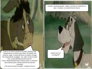 Cuando más desesperado estaba , Leal oyó un trotecillo y al
                                                                  alzar la cabeza se encontró con un burro.




  Él burro le conto su historia. Se había pasado la vida
  trabajando en un molino, pero ahora le costaba más           ¿Quién eres tu?
 esfuerzo cargar lo sacos de harina. Su dueño en lugar          Le preguntó
de comprenderlo, le pegaba con saña. Un día no pudo
         más , así que decidió marcharse de allí .
Como tocaba bastante bien la flauta, quería ir a Bremen
    para intentar pasar a formar parte de la orquesta
                        municipal.
    ¿ Por qué no vienes conmigo? – propuso el burro
 