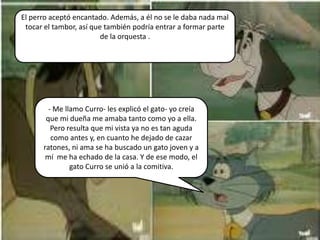 El perro aceptó encantado. Además, a él no se le daba nada mal
 tocar el tambor, así que también podría entrar a formar parte
                         de la orquesta .




        - Me llamo Curro- les explicó el gato- yo creía
       que mi dueña me amaba tanto como yo a ella.
         Pero resulta que mi vista ya no es tan aguda
         como antes y, en cuanto he dejado de cazar
      ratones, ni ama se ha buscado un gato joven y a
       mí me ha echado de la casa. Y de ese modo, el
               gato Curro se unió a la comitiva.
 