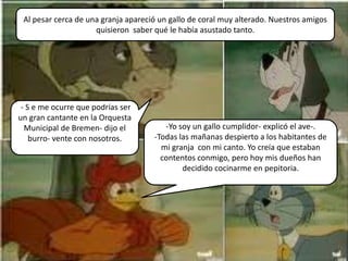 Al pesar cerca de una granja apareció un gallo de coral muy alterado. Nuestros amigos
                     quisieron saber qué le había asustado tanto.




 - S e me ocurre que podrías ser
un gran cantante en la Orquesta
  Municipal de Bremen- dijo el          -Yo soy un gallo cumplidor- explicó el ave-.
    burro- vente con nosotros.       -Todas las mañanas despierto a los habitantes de
                                       mi granja con mi canto. Yo creía que estaban
                                       contentos conmigo, pero hoy mis dueños han
                                             decidido cocinarme en pepitoria.
 