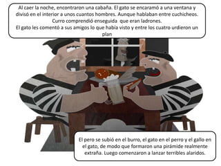 Al caer la noche, encontraron una cabaña. El gato se encaramó a una ventana y
divisó en el interior a unos cuantos hombres. Aunque hablaban entre cuchicheos.
                  Curro comprendió enseguida que eran ladrones.
El gato les comentó a sus amigos lo que había visto y entre los cuatro urdieron un
                                       plan




                            El pero se subió en el burro, el gato en el perro y el gallo en
                              el gato, de modo que formaron una pirámide realmente
                               extraña. Luego comenzaron a lanzar terribles alaridos.
 