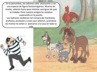 En la penumbra, los ladrones sólo alcanzaron a ver
  una especie de figura fantasmagórica. Muerto de
miedo, salieron fuera para intentar averiguar de qué
     se trataba. Pero nuestro amigos les estaban
               esperando en la puerta.
  Los ladrones recibieron tal número de mordiscos,
arañazos, picotazos y coces que salieron, jurándose
así mismo no volver a acercarse a la casa en toda su
                         vida
 