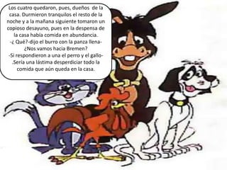 Los cuatro quedaron, pues, dueños de la
 casa. Durmieron tranquilos el resto de la
noche y a la mañana siguiente tomaron un
copioso desayuno, pues en la despensa de
    la casa había comida en abundancia.
  -¿ Qué?-dijo el burro con la panza llena-
         ¿Nos vamos hacia Bremen?
 -Si respondieron a una el perro y el gallo-
   .Sería una lástima desperdiciar todo la
      comida que aún queda en la casa.
 
