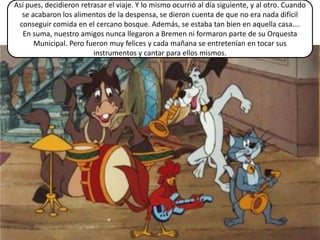 Así pues, decidieron retrasar el viaje. Y lo mismo ocurrió al día siguiente, y al otro. Cuando
  se acabaron los alimentos de la despensa, se dieron cuenta de que no era nada difícil
 conseguir comida en el cercano bosque. Además, se estaba tan bien en aquella casa….
  En suma, nuestro amigos nunca llegaron a Bremen ni formaron parte de su Orquesta
      Municipal. Pero fueron muy felices y cada mañana se entretenían en tocar sus
                         instrumentos y cantar para ellos mismos.
 
