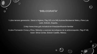 “BIBLIOGRAFÍA”
1.Libro tercera generación, Salud e Higiene, Pág.325 a la 348,Autores:Montserrat Nieto y Pere Luis
León, Edición, España.
2.http://www.imss.gob.mx/salud-en-línea/planificación-familiar
3.Libro Formación Cívica y Ética, Métodos y avances tecnológicos de la anticoncepción, Pág.47-49,
Autor: Silvia Conde, Edición Castillo, México.
 