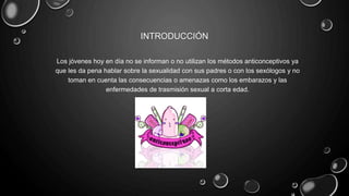 INTRODUCCIÓN
Los jóvenes hoy en día no se informan o no utilizan los métodos anticonceptivos ya
que les da pena hablar sobre la sexualidad con sus padres o con los sexólogos y no
toman en cuenta las consecuencias o amenazas como los embarazos y las
enfermedades de trasmisión sexual a corta edad.
 