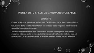 “PIENSA EN TU SALUD DE MANERA RESPONSABLE”
CONTEXTO
En este proyecto se verifica que en San José Del 15 ubicado en el Salto, Jalisco, México.
Los jóvenes de 12-18 años no confían en sus padres o les da vergüenza hablar sobre la
sexualidad que quieren comenzar.
Todos los jóvenes debemos tener confianza en nuestros padres ya que ellos pueden
ayudarnos más que nadie, es importante informarnos sobre diferentes métodos para así
saber su uso y la probabilidad de que te proteja al saberlos usar de manera adecuada.
 