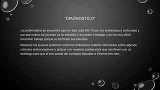 “DIAGNOSTICO”
La problemática se encuentra aquí en San José Del 15 son los embarazos a corta edad y
por ese motivo los jóvenes ya no estudian y se ponen a trabajar y así es muy difícil
encontrar trabajo porque no terminan sus estudios.
Nosotros los jóvenes podemos evitar los embarazos estando informados sobre algunos
métodos anticonceptivos o platicar con nuestros padres para que nos lleven con un
sexólogo para que el nos pueda dar consejos sexuales e informarnos bien.
 