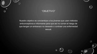 “OBJETIVO”
Nuestro objetivo es concientizar a los jóvenes que usen métodos
anticonceptivos e informarse para que así no corran el riesgo de
que tengan un embarazo no deseado o contraer una enfermedad
sexual.
 