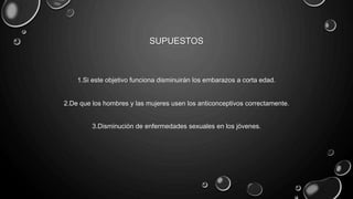 SUPUESTOS
1.Si este objetivo funciona disminuirán los embarazos a corta edad.
2.De que los hombres y las mujeres usen los anticonceptivos correctamente.
3.Disminución de enfermedades sexuales en los jóvenes.
 