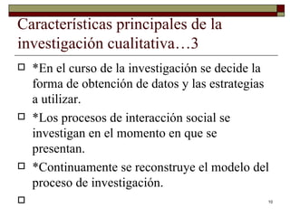 Características principales de la investigación cualitativa…3 *En el curso de la investigación se decide la forma de obtención de datos y las estrategias a utilizar. *Los procesos de interacción social se investigan en el momento en que se presentan. *Continuamente se reconstruye el modelo del proceso de investigación. 