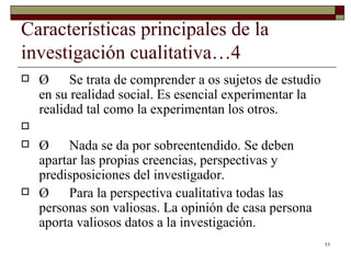 Características principales de la investigación cualitativa…4 Ø  Se trata de comprender a os sujetos de estudio en su realidad social. Es esencial experimentar la realidad tal como la experimentan los otros. Ø  Nada se da por sobreentendido. Se deben apartar las propias creencias, perspectivas y predisposiciones del investigador. Ø  Para la perspectiva cualitativa todas las personas son valiosas. La opinión de casa persona aporta valiosos datos a la investigación. 