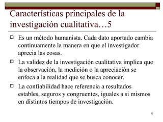 Características principales de la investigación cualitativa…5 Es un método humanista. Cada dato aportado cambia continuamente la manera en que el investigador aprecia las cosas. La validez de la investigación cualitativa implica que la observación, la medición o la apreciación se enfoca a la realidad que se busca conocer. La confiabilidad hace referencia a resultados estables, seguros y congruentes, iguales a si mismos en distintos tiempos de investigación. 