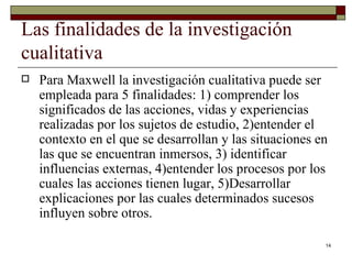Las finalidades de la investigación cualitativa  Para Maxwell la investigación cualitativa puede ser empleada para 5 finalidades: 1) comprender los significados de las acciones, vidas y experiencias realizadas por los sujetos de estudio, 2)entender el contexto en el que se desarrollan y las situaciones en las que se encuentran inmersos, 3) identificar influencias externas, 4)entender los procesos por los cuales las acciones tienen lugar, 5)Desarrollar  explicaciones por las cuales determinados sucesos influyen sobre otros. 
