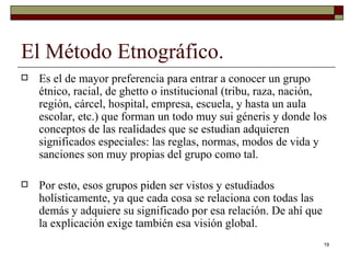 El Método Etnográfico. Es el de mayor preferencia para entrar a conocer un grupo étnico, racial, de ghetto o institucional (tribu, raza, nación, región, cárcel, hospital, empresa, escuela, y hasta un aula escolar, etc.) que forman un todo muy sui géneris y donde los conceptos de las realidades que se estudian adquieren significados especiales: las reglas, normas, modos de vida y sanciones son muy propias del grupo como tal.  Por esto, esos grupos piden ser vistos y estudiados holísticamente, ya que cada cosa se relaciona con todas las demás y adquiere su significado por esa relación. De ahí que la explicación exige también esa visión global. 