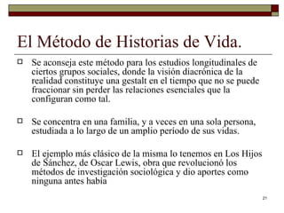 El Método de Historias de Vida. Se aconseja este método para los estudios longitudinales de ciertos grupos sociales, donde la visión diacrónica de la realidad constituye una gestalt en el tiempo que no se puede fraccionar sin perder las relaciones esenciales que la configuran como tal.  Se concentra en una familia, y a veces en una sola persona, estudiada a lo largo de un amplio período de sus vidas.  El ejemplo más clásico de la misma lo tenemos en Los Hijos de Sánchez, de Oscar Lewis, obra que revolucionó los métodos de investigación sociológica y dio aportes como ninguna antes había 