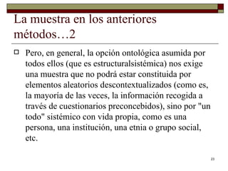 La muestra en los anteriores métodos…2 Pero, en general, la opción ontológica asumida por todos ellos (que es estructuralsistémica) nos exige una muestra que no podrá estar constituida por elementos aleatorios descontextualizados (como es, la mayoría de las veces, la información recogida a través de cuestionarios preconcebidos), sino por "un todo" sistémico con vida propia, como es una persona, una institución, una etnia o grupo social, etc.  