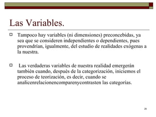 Las Variables. Tampoco hay variables (ni dimensiones) preconcebidas, ya sea que se consideren independientes o dependientes, pues provendrían, igualmente, del estudio de realidades exógenas a la nuestra. Las verdaderas variables de nuestra realidad emergerán también cuando, después de la categorización, iniciemos el proceso de teorización, es decir, cuando se analicenrelacionencomparenycontrasten las categorías. 