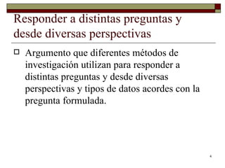 Responder a distintas preguntas y desde diversas perspectivas  Argumento que diferentes métodos de investigación utilizan para responder a distintas preguntas y desde diversas perspectivas y tipos de datos acordes con la pregunta formulada.  