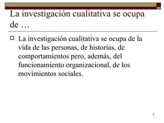 La investigación cualitativa se ocupa de … La investigación cualitativa se ocupa de la vida de las personas, de historias, de comportamientos pero, además, del funcionamiento organizacional, de los movimientos sociales. 
